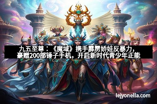 九五至尊：《魔域》携手霹雳娇娃反暴力，豪赠200部锤子手机，开启新时代青少年正能量风暴！